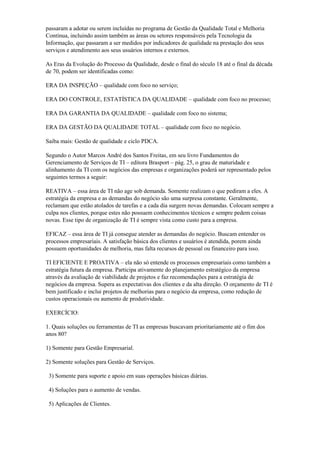 passaram a adotar ou serem incluídas no programa de Gestão da Qualidade Total e Melhoria
Contínua, incluindo assim também as áreas ou setores responsáveis pela Tecnologia da
Informação, que passaram a ser medidos por indicadores de qualidade na prestação dos seus
serviços e atendimento aos seus usuários internos e externos.
As Eras da Evolução do Processo da Qualidade, desde o final do século 18 até o final da década
de 70, podem ser identificadas como:
ERA DA INSPEÇÃO – qualidade com foco no serviço;
ERA DO CONTROLE, ESTATÍSTICA DA QUALIDADE – qualidade com foco no processo;
ERA DA GARANTIA DA QUALIDADE – qualidade com foco no sistema;
ERA DA GESTÃO DA QUALIDADE TOTAL – qualidade com foco no negócio.
Saiba mais: Gestão de qualidade e ciclo PDCA.
Segundo o Autor Marcos André dos Santos Freitas, em seu livro Fundamentos do
Gerenciamento de Serviços de TI – editora Brasport – pág. 25, o grau de maturidade e
alinhamento da TI com os negócios das empresas e organizações poderá ser representado pelos
seguintes termos a seguir:
REATIVA – essa área de TI não age sob demanda. Somente realizam o que pediram a eles. A
estratégia da empresa e as demandas do negócio são uma surpresa constante. Geralmente,
reclamam que estão atolados de tarefas e a cada dia surgem novas demandas. Colocam sempre a
culpa nos clientes, porque estes não possuem conhecimentos técnicos e sempre pedem coisas
novas. Esse tipo de organização de TI é sempre vista como custo para a empresa.
EFICAZ – essa área de TI já consegue atender as demandas do negócio. Buscam entender os
processos empresariais. A satisfação básica dos clientes e usuários é atendida, porem ainda
possuem oportunidades de melhoria, mas falta recursos de pessoal ou financeiro para isso.
TI EFICIENTE E PROATIVA – ela não só entende os processos empresariais como também a
estratégia futura da empresa. Participa ativamente do planejamento estratégico da empresa
através da avaliação de viabilidade de projetos e faz recomendações para a estratégia de
negócios da empresa. Supera as expectativas dos clientes e da alta direção. O orçamento de TI é
bem justificado e inclui projetos de melhorias para o negócio da empresa, como redução de
custos operacionais ou aumento de produtividade.
EXERCÍCIO:
1. Quais soluções ou ferramentas de TI as empresas buscavam prioritariamente até o fim dos
anos 80?
1) Somente para Gestão Empresarial.
2) Somente soluções para Gestão de Serviços.
3) Somente para suporte e apoio em suas operações básicas diárias.
4) Soluções para o aumento de vendas.
5) Aplicações de Clientes.
 