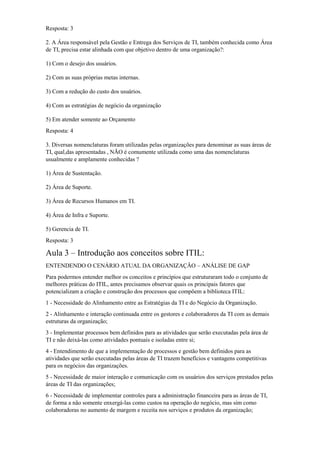 Resposta: 3
2. A Área responsável pela Gestão e Entrega dos Serviços de TI, também conhecida como Área
de TI, precisa estar alinhada com que objetivo dentro de uma organização?:
1) Com o desejo dos usuários.
2) Com as suas próprias metas internas.
3) Com a redução do custo dos usuários.
4) Com as estratégias de negócio da organização
5) Em atender somente ao Orçamento
Resposta: 4
3. Diversas nomenclaturas foram utilizadas pelas organizações para denominar as suas áreas de
TI, qual,das apresentadas , NÃO é comumente utilizada como uma das nomenclaturas
usualmente e amplamente conhecidas ?
1) Área de Sustentação.
2) Área de Suporte.
3) Área de Recursos Humanos em TI.
4) Área de Infra e Suporte.
5) Gerencia de TI.
Resposta: 3
Aula 3 – Introdução aos conceitos sobre ITIL:
ENTENDENDO O CENÁRIO ATUAL DA ORGANIZAÇÃO – ANÁLISE DE GAP
Para podermos entender melhor os conceitos e princípios que estruturaram todo o conjunto de
melhores práticas do ITIL, antes precisamos observar quais os principais fatores que
potencializam a criação e construção dos processos que compõem a biblioteca ITIL:
1 - Necessidade do Alinhamento entre as Estratégias da TI e do Negócio da Organização.
2 - Alinhamento e interação continuada entre os gestores e colaboradores da TI com as demais
estruturas da organização;
3 - Implementar processos bem definidos para as atividades que serão executadas pela área de
TI e não deixá-las como atividades pontuais e isoladas entre si;
4 - Entendimento de que a implementação de processos e gestão bem definidos para as
atividades que serão executadas pelas áreas de TI trazem benefícios e vantagens competitivas
para os negócios das organizações.
5 - Necessidade de maior interação e comunicação com os usuários dos serviços prestados pelas
áreas de TI das organizações;
6 - Necessidade de implementar controles para a administração financeira para as áreas de TI,
de forma a não somente enxergá-las como custos na operação do negócio, mas sim como
colaboradoras no aumento de margem e receita nos serviços e produtos da organização;
 
