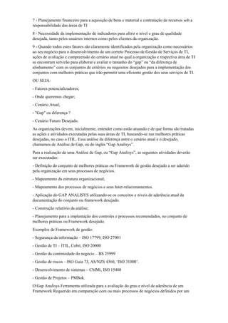 7 - Planejamento financeiro para a aquisição de bens e material e contratação de recursos sob a
responsabilidade das áreas de TI
8 - Necessidade da implementação de indicadores para aferir o nível e grau de qualidade
desejada, tanto pelos usuários internos como pelos clientes da organização.
9 - Quando todos estes fatores são claramente identificados pela organização como necessários
ao seu negócio para o desenvolvimento de um correto Processo de Gestão de Serviços de TI,
ações de avaliação e compreensão do cenário atual no qual a organização e respectiva área de TI
se encontram servirão para elaborar e avaliar o tamanho do “gap” ou “da diferença de
alinhamento” com os conjuntos de critérios ou requisitos desejados para a implementação dos
conjuntos com melhores práticas que irão permitir uma eficiente gestão dos seus serviços de TI.
OU SEJA:
- Fatores potencializadores;
- Onde queremos chegar;
- Cenário Atual;
- "Gap" ou diferença ?
- Cenário Futuro Desejado.
As organizações devem, inicialmente, entender como estão atuando e de que forma são tratadas
as ações e atividades executadas pelas suas áreas de TI, baseando-se nas melhores práticas
desejadas, no caso o ITIL. Essa análise da diferença entre o cenário atual e o desejado,
chamamos de Análise de Gap, ou do inglês “Gap Analisys”.
Para a realização de uma Análise de Gap, ou “Gap Analisys”, as seguintes atividades deverão
ser executadas:
- Definição do conjunto de melhores práticas ou Framework de gestão desejado a ser aderido
pela organização em seus processos de negócios.
- Mapeamento da estrutura organizacional;
- Mapeamento dos processos de negócios e seus Inter-relacionamentos.
- Aplicação do GAP ANALISYS utilizando-se os conceitos e níveis de aderência atual da
documentação do conjunto ou framework desejado.
- Construção relatório da análise;
- Planejamento para a implantação dos controles e processos recomendados, no conjunto de
melhores práticas ou Framework desejado.
Exemplos de Framework de gestão:
- Segurança da informação – ISO 17799, ISO 27001
- Gestão de TI – ITIL, Cobit, ISO 20000
- Gestão da continuidade do negócio – BS 25999
- Gestão de riscos – ISO Guia 73, AS/NZS 4360, „ISO 31000‟.
- Desenvolvimento de sistemas – CMMi, ISO 15408
- Gestão de Projetos – PMBok.
O Gap Analisys Ferramenta utilizada para a avaliação do grau e nível de aderência de um
Framework Requerido em comparação com ou mais processos de negócios definidos por um
 
