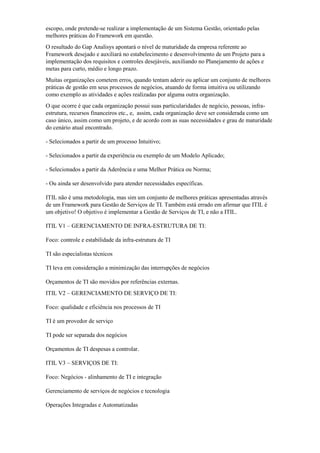 escopo, onde pretende-se realizar a implementação de um Sistema Gestão, orientado pelas
melhores práticas do Framework em questão.
O resultado do Gap Analisys apontará o nível de maturidade da empresa referente ao
Framework desejado e auxiliará no estabelecimento e desenvolvimento de um Projeto para a
implementação dos requisitos e controles desejáveis, auxiliando no Planejamento de ações e
metas para curto, médio e longo prazo.
Muitas organizações cometem erros, quando tentam aderir ou aplicar um conjunto de melhores
práticas de gestão em seus processos de negócios, atuando de forma intuitiva ou utilizando
como exemplo as atividades e ações realizadas por alguma outra organização.
O que ocorre é que cada organização possui suas particularidades de negócio, pessoas, infra-
estrutura, recursos financeiros etc., e, assim, cada organização deve ser considerada como um
caso único, assim como um projeto, e de acordo com as suas necessidades e grau de maturidade
do cenário atual encontrado.
- Selecionados a partir de um processo Intuitivo;
- Selecionados a partir da experiência ou exemplo de um Modelo Aplicado;
- Selecionados a partir da Aderência e uma Melhor Prática ou Norma;
- Ou ainda ser desenvolvido para atender necessidades específicas.
ITIL não é uma metodologia, mas sim um conjunto de melhores práticas apresentadas através
de um Framework para Gestão de Serviços de TI. Também está errado em afirmar que ITIL é
um objetivo! O objetivo é implementar a Gestão de Serviços de TI, e não a ITIL.
ITIL V1 – GERENCIAMENTO DE INFRA-ESTRUTURA DE TI:
Foco: controle e estabilidade da infra-estrutura de TI
TI são especialistas técnicos
TI leva em consideração a minimização das interrupções de negócios
Orçamentos de TI são movidos por referências externas.
ITIL V2 – GERENCIAMENTO DE SERVIÇO DE TI:
Foco: qualidade e eficiência nos processos de TI
TI é um provedor de serviço
TI pode ser separada dos negócios
Orçamentos de TI despesas a controlar.
ITIL V3 – SERVIÇOS DE TI:
Foco: Negócios - alinhamento de TI e integração
Gerenciamento de serviços de negócios e tecnologia
Operações Integradas e Automatizadas
 