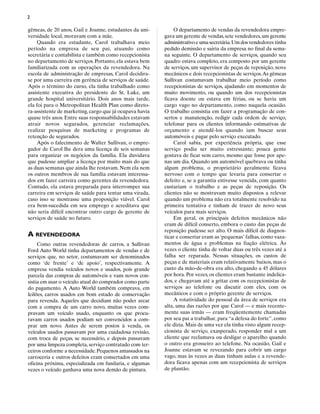 2

gêmeas, de 20 anos, Gail e Joanne, estudantes da uni-        O departamento de vendas da revendedora empre-
versidade local, moravam com a mãe.                      gava um gerente de vendas, sete vendedores, um gerente
    Quando era estudante, Carol trabalhava meio          administrativo e uma secretária.Um dos vendedores tinha
período na empresa de seu pai, atuando como              pedido demissão e sairia da empresa no final da sema-
secretária e contabilista e também como recepcionista    na seguinte. O departamento de serviços, quando seu
no departamento de serviços. Portanto, ela estava bem    quadro estava completo, era composto por um gerente
familiarizada com as operações da revendedora. Na        de serviços, um supervisor de peças de reposição, nove
escola de administração de empresas, Carol decidira-     mecânicos e dois recepcionistas de serviços.As gêmeas
se por uma carreira em gerência de serviços de saúde.    Sullivan costumavam trabalhar meio período como
Após o término do curso, ela tinha trabalhado como       recepcionistas de serviços, ajudando em momentos de
assistente executiva do presidente do St. Luke, um       muito movimento, ou quando um dos recepcionistas
grande hospital universitário. Dois anos mais tarde,     ficava doente ou estava em férias, ou se havia um
ela foi para o Metropolitan Health Plan como direto-     cargo vago no departamento, como naquela ocasião.
ra-assistente de marketing, cargo que já ocupava havia   O trabalho consistia em fazer a programação de con-
quase três anos. Entre suas responsabilidades estavam    sertos e manutenção, redigir cada ordem de serviço,
atrair novos segurados, gerenciar reclamações,           telefonar para os clientes informando estimativas de
realizar pesquisas de marketing e programas de           orçamento e atendê-los quando iam buscar seus
retenção de segurados.                                   automóveis e pagar pelo serviço executado.
    Após o falecimento de Walter Sullivan, o empre-          Carol sabia, por experiência própria, que esse
gador de Carol lhe dera uma licença de seis semanas      serviço podia ser muito estressante; pouca gente
para organizar os negócios da família. Ela duvidava      gostava de ficar sem carro, mesmo que fosse por ape-
que pudesse ampliar a licença por muito mais do que      nas um dia. Quando um automóvel quebrava ou tinha
as duas semanas que ainda lhe restavam. Nem ela nem      algum problema, o proprietário geralmente ficava
os outros membros de sua família estavam interessa-      nervoso com o tempo que levaria para consertar o
dos em fazer carreira como gerentes da revendedora.      defeito e, se a garantia estivesse vencida, com quanto
Contudo, ela estava preparada para interromper sua       custariam o trabalho e as peças de reposição. Os
carreira em serviços de saúde para tentar uma virada,    clientes não se mostravam muito dispostos a relevar
caso isso se mostrasse uma proposição viável. Carol      quando um problema não era totalmente resolvido na
era bem-sucedida em seu emprego e acreditava que         primeira tentativa e tinham de trazer de novo seus
não seria difícil encontrar outro cargo de gerente de    veículos para mais serviços.
serviços de saúde no futuro.                                 Em geral, os principais defeitos mecânicos não
                                                         eram de difícil conserto, embora o custo das peças de
                                                         reposição pudesse ser alto. O mais difícil de diagnos-
A REVENDEDORA                                            ticar e consertar eram as ‘pequenas’ falhas, como vaza-
     Como outras revendedoras de carros, a Sullivan      mentos de água e problemas na fiação elétrica. Às
Ford Auto World tinha departamentos de vendas e de       vezes o cliente tinha de voltar duas ou três vezes até a
serviços que, no setor, costumavam ser denominados       falha ser reparada. Nessas situações, os custos de
como ‘de frente’ e ‘de apoio’, respectivamente. A        peças e de materiais eram relativamente baixos, mas o
empresa vendia veículos novos e usados, pois grande      custo da mão-de-obra era alto, chegando a 45 dólares
parcela das compras de automóveis e vans novos con-      por hora. Por vezes, os clientes eram bastante indelica-
sistia em usar o veículo atual do comprador como parte   dos, e chegavam até a gritar com os recepcionistas de
do pagamento. A Auto World também comprava, em           serviços ao telefone ou discutir com eles, com os
leilões, carros usados em bom estado de conservação      mecânicos e com o próprio gerente de serviços.
para revenda. Aqueles que decidiam não poder arcar           A rotatividade do pessoal da área de serviços era
com a compra de um carro novo, muitas vezes com-         alta, uma das razões por que Carol — e mais recente-
pravam um veículo usado, enquanto os que procu-          mente suas irmãs — eram freqüentemente chamadas
ravam carros usados podiam ser convencidos a com-        por seu pai a trabalhar, para “a defesa do forte”, como
prar um novo. Antes de serem postos à venda, os          ele dizia. Mais de uma vez ela tinha visto algum recep-
veículos usados passavam por uma cuidadosa revisão,      cionista de serviço, exasperado, responder mal a um
com troca de peças, se necessário, e depois passavam     cliente que reclamava ou desligar o aparelho quando
por uma limpeza completa, serviço contratado com ter-    o outro era grosseiro ao telefone. Na ocasião, Gail e
ceiros conforme a necessidade. Pequenos amassados na     Joanne estavam se revezando para cobrir um cargo
carroceria e outros defeitos eram consertados em uma     vago, mas às vezes as duas tinham aulas e a revende-
oficina próxima, especializada em funilaria, e algumas   dora ficava apenas com um recepcionista de serviços
vezes o veículo ganhava uma nova demão de pintura.       de plantão.
 