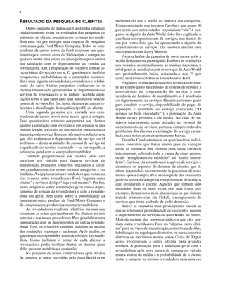 4

RESULTADO DA PESQUISA DE CLIENTES                           melhores do que a média na maioria das categorias.
                                                            Uma constatação que intrigou Carol era que quase 90
     Outro conjunto de dados que Carol tinha estudado       por cento dos entrevistados respondiam “sim” à per-
cuidadosamente eram os resultados das pesquisas de          gunta se alguém da Auto World tinha lhes explicado o
satisfação do cliente, as quais eram enviadas à revende-    que fazer caso precisassem de serviços, mas menos de
dora uma vez por mês por uma empresa de pesquisas           um por cento dizia que foi apresentado a alguém do
contratada pela Ford Motor Company. Todos os com-           departamento de serviços. Ela resolveu discutir essa
pradores de carros novos da Ford recebiam um ques-          discrepância com Larry Winters.
tionário pelo correio cerca de 30 dias após a compra, no        As conclusões da pesquisa de nove meses após a
qual era usada uma escala de cinco pontos para avaliar      venda deixaram-na preocupada. Embora as avaliações
sua satisfação com o departamento de vendas da              dos veículos acompanhassem as médias nacionais, o
revendedora, com a preparação do veículo e com as ca-       nível geral de satisfação com os serviços da Auto World
racterísticas do veículo em si. O questionário também       era profundamente baixo, colocando-a nos 25 por
pesquisava a probabilidade de o comprador recomen-          cento inferiores de todas as revendedoras Ford.
dar a mais alguém a revendedora, o vendedor e o fabri-          As piores avaliações no quesito serviços referiam-
cante do carro. Outras perguntas verificavam se os          se ao tempo gasto na emissão de ordens de serviço, à
clientes tinham sido apresentados ao departamento de        conveniência de programação do serviço, à con-
serviços da revendedora e se tinham recebido expli-         veniência de horários de atendimento e à aparência
cações sobre o que fazer caso seus automóveis necessi-      do departamento de serviços. Quanto ao tempo gasto
tassem de serviços. Por fim, havia algumas perguntas re-    para concluir o serviço, disponibilidade de peças de
ferentes à classificação demográfica (perfil) do cliente.   reposição e qualidade do serviço executado (“O
     Uma segunda pesquisa era enviada aos com-              serviço foi bem executado?”), a pontuação da Auto
pradores de carros novos nove meses após a compra.          World estava próxima à da média. No caso de va-
Esse questionário primeiro perguntava aos clientes          riáveis interpessoais, como atitudes do pessoal do
quanto à satisfação com o veículo e, em seguida, se eles    departamento de serviços, cortesia, compreensão dos
tinham levado o veículo ao revendedor para executar         problemas dos clientes e explicação do serviço execu-
algum tipo de serviço. Em caso afirmativo, solicitava-se    tado, suas notas eram extremamente baixas.
que eles avaliassem o departamento de serviço em 14             Quando Carol examinou os questionários indivi-
atributos — desde as atitudes do pessoal de serviço até     duais, constatou que havia amplo grau de variação
a qualidade do serviço executado — e, em seguida, a         entre as respostas dos clientes para essas variáveis
satisfação geral com o serviço do revendedor.               interpessoais, cobrindo toda a escala de cinco pontos,
     Também perguntava-se aos clientes onde eles            desde “completamente satisfeito” até “muito insatis-
levariam seu veículo para futuros serviços de               feito”. Curiosa, ela consultou os arquivos de serviços e
manutenção, pequenos consertos mecânicos e elétri-          examinou os registros de dezenas de clientes que ti-
cos, grandes consertos nessas mesmas categorias e em        nham respondido recentemente às pesquisas de nove
funilaria. As opções eram a revendedora que vendeu a        meses após a compra. Pelo menos parte das avaliações
eles o carro, outra revendedora Ford, “alguma outra         poderia ser explicada pelos recepcionistas de serviços
oficina” e serviços do tipo “faça você mesmo”. Por fim,     que atenderam o cliente. Aqueles que tinham sido
havia perguntas sobre a satisfação geral com o depar-       atendidos duas ou mais vezes por suas irmãs, por
tamento de vendas da revendedora e com a revende-           exemplo, deram notas mais altas do que os que tinham
dora em geral, bem como sobre a possibilidade da            tratado primeiro com Jim Fiskell, o recepcionista de
compra de outro produto da Ford Motor Company e             serviços que tinha acabado de pedir demissão.
da compra desse produto na mesma revendedora.                   Talvez as respostas mais preocupantes fossem as
     As revendedoras recebiam relatórios mensais que        que se referiam à probabilidade de os clientes usarem
resumiam as notas que receberam dos clientes no mês         o departamento de serviços da Auto World no futuro.
anterior e nos meses precedentes. Para possibilitar uma     Mais da metade das respostas indicava que eles usa-
comparação com os desempenhos de outras revende-            riam outra revendedora Ford ou “alguma outra ofici-
doras Ford, os relatórios também incluíam as médias         na” para serviços de manutenção, como troca de óleo,
das avaliações regionais e nacionais. Após análise, os      lubrificação ou regulagem do motor, ou para consertos
questionários respondidos eram devolvidos à revende-        elétricos ou mecânicos menos sérios. Cerca de 30 por
dora. Como incluíam o nome de cada cliente, a               cento recorreriam a outra oficina para grandes
revendedora podia verificar dentre os clientes quais        serviços. A pontuação para a satisfação geral com a
deles estavam satisfeitos e quais não.                      revendedora após nove meses da compra do veículo
     Na pesquisa de novos compradores após 30 dias          estava abaixo da média, e a probabilidade de o cliente
da compra, as notas recebidas pela Auto World eram          voltar a comprar na mesma revendedora mais uma vez
 
