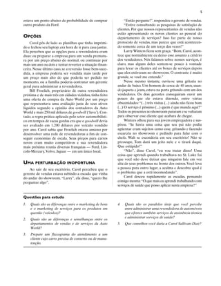 5

estava um ponto abaixo da probabilidade de comprar               “Então pergunte!”, respondeu o gerente de vendas.
outro produto da Ford.                                           “Estive consultando as pesquisas de satisfação de
                                                           clientes. Por que nossos representantes de vendas não
                                                           estão apresentando os novos clientes ao pessoal do
OPÇÕES                                                     departamento de serviços? Isso faz parte de nosso
    Carol pôs de lado as planilhas que tinha imprimi-      protocolo de vendas, mas parece que está acontecen-
do e fechou seu laptop; era hora de ir para casa jantar.   do somente cerca de um terço das vezes!”
Ela percebeu que as opções para a revendedora eram               Larry Winters ficou sem graça. “Bom, Carol, acon-
duas: ou preparar a empresa para um venda prematu-         tece que normalmente eu deixo esse assunto a critério
ra por um preço abaixo do normal, ou continuar por         dos vendedores. Nós falamos sobre nossos serviços, é
mais um ano ou dois e tentar reverter a situação finan-    claro, mas alguns deles sentem-se pouco à vontade
ceira. Nesse último caso, se a reversão fosse bem-suce-    para levar os clientes até os boxes de serviços depois
dida, a empresa poderia ser vendida mais tarde por         que eles estiveram no showroom. O contraste é muito
um preço mais alto do que poderia ser pedido no            grande, se você me entende.”
momento, ou a família poderia contratar um gerente               Nesse mesmo instante, ouviu-se uma gritaria no
geral para administrar a revendedora.                      andar de baixo. Um homem de cerca de 40 anos, usan-
    Bill Froelich, proprietário de outra revendedora       do jaqueta e jeans, estava na porta gritando com um dos
próxima e de mais três em cidades vizinhas, tinha feito    vendedores. Os dois gerentes conseguiram ouvir um
uma oferta de compra da Auto World por um preço            pouco do que ele estava dizendo, entre várias
que representava uma avaliação justa de seus ativos        obscenidades: “(...) três visitas (...) ainda não ficou bom
líquidos segundo a opinião dos contadores da Auto          (...) O serviço é péssimo (...) quem é que manda aqui?”
World e mais 250 mil dólares de goodwill (‘luva’). Con-    Todos os presentes no showroom pararam e se voltaram
tudo, a regra prática aplicada pelo setor automobilísti-   para observar esse cliente que acabara de chegar.
co em tempos de vacas gordas era que o goodwill devia            Winters olhou para sua jovem empregadora e sus-
ser avaliado em 1.200 dólares por veículo vendido          pirou. “Se havia uma coisa que seu pai não podia
por ano. Carol sabia que Froelich estava ansioso por       agüentar eram sujeitos como esse, gritando e fazendo
desenvolver uma rede de revendedoras a fim de con-         escarcéu no showroom e pedindo para falar com o
seguir economias de escala. Seus preços para carros        chefe. Walt se esconderia em seu escritório! Não se
novos eram muito competitivos e sua revendedora            preocupe, Tom dará um jeito nele e o tirará daqui.
mais próxima reunia diversas franquias — Ford, Lin-        Que estúpido!”
coln-Mercury, Volvo, Jaguar — em um único local.                 “Não”, disse Carol, “eu vou tratar disso! Uma
                                                           coisa que aprendi quando trabalhava no St. Luke foi
                                                           que você não deve deixar que ninguém fale em voz
UMA PERTURBAÇÃO INOPORTUNA                                 alta de seus problemas na frente dos outros. Você leva
    Ao sair de seu escritório, Carol percebeu que o        a pessoa para outro lugar, a acalma e descobre qual é
gerente de vendas estava subindo a escada que vinha        o problema que a está incomodando”.
do andar do showroom. “Larry”, ela disse, “quero lhe             Carol desceu rapidamente as escadas, pensando
perguntar algo”.                                           consigo mesma:“O que mais eu aprendi trabalhando com
                                                           serviços de saúde que posso aplicar nesta empresa?”


Questões para estudo
1.   Quais são as diferenças entre o marketing de bens     4.   Quais são os paralelos úteis que você percebe
     e o marketing de serviços para os produtos em              entre administrar uma revendedora de automóveis
     questão (veículos)?                                        que oferece também serviços de assistência técnica
                                                                e administrar serviços de saúde?
2.   Quais são as diferenças e semelhanças entre os
     departamentos de vendas e de serviços da Auto         5.   Que conselhos você daria a Carol Sullivan-Diaz?
     World?
3.   Prepare um fluxograma do atendimento a um
     cliente cujo carro precisa de conserto ou de manu-
     tenção.
 