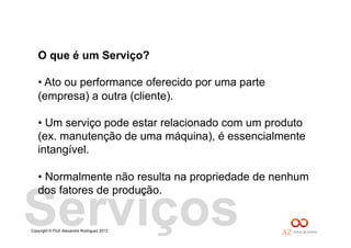 Copyright © Prof. Alexandre Rodriguez 2013
Serviços
O que é um Serviço?
• Ato ou performance oferecido por uma parte
(empresa) a outra (cliente).
• Um serviço pode estar relacionado com um produto
(ex. manutenção de uma máquina), é essencialmente
intangível.
• Normalmente não resulta na propriedade de nenhum
dos fatores de produção.
 