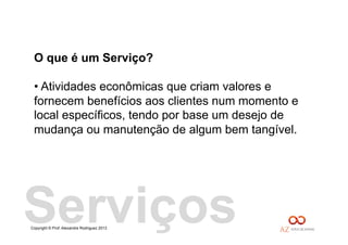 Copyright © Prof. Alexandre Rodriguez 2013
O que é um Serviço?
• Atividades econômicas que criam valores e
fornecem benefícios aos clientes num momento e
local específicos, tendo por base um desejo de
mudança ou manutenção de algum bem tangível.
Serviços
 