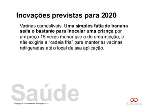Copyright © Prof. Alexandre Rodriguez 2013
Inovações previstas para 2020
Vacinas comestíveis. Uma simples fatia de banana
seria o bastante para inocular uma criança por
um preço 15 vezes menor que o de uma injeção, e
não exigiria a “cadeia fria” para manter as vacinas
refrigeradas até o local de sua aplicação.
Saúde
 