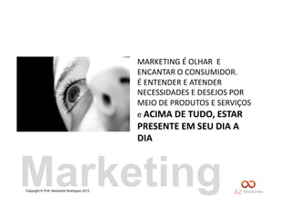 Copyright © Prof. Alexandre Rodriguez 2013
MARKETING	
  É	
  OLHAR	
  	
  E	
  
ENCANTAR	
  O	
  CONSUMIDOR.	
  
É	
  ENTENDER	
  E	
  ATENDER	
  
NECESSIDADES	
  E	
  DESEJOS	
  POR	
  
MEIO	
  DE	
  PRODUTOS	
  E	
  SERVIÇOS	
  
e	
  ACIMA	
  DE	
  TUDO,	
  ESTAR	
  
PRESENTE	
  EM	
  SEU	
  DIA	
  A	
  
DIA	
  
Marketing
 