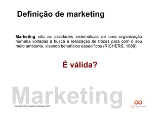 Copyright © Prof. Alexandre Rodriguez 2013
Definição de marketing
Marketing são as atividades sistemáticas de uma organização
humana voltadas à busca e realização de trocas para com o seu
meio ambiente, visando benefícios específicos (RICHERS, 1986).
É válida?
Marketing
 