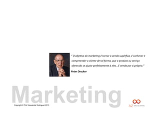 Copyright © Prof. Alexandre Rodriguez 2013
“	
  O	
  obje(vo	
  do	
  marke(ng	
  é	
  tornar	
  a	
  venda	
  supérﬂua,	
  é	
  conhecer	
  e	
  
compreender	
  o	
  cliente	
  de	
  tal	
  forma,	
  que	
  o	
  produto	
  ou	
  serviço	
  
oferecido	
  se	
  ajuste	
  perfeitamente	
  à	
  eles...E	
  venda	
  por	
  si	
  próprio.”	
  
Peter	
  Drucker	
  
Marketing
 