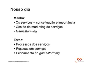 Copyright © Prof. Alexandre Rodriguez 2013
Nosso dia
Manhã:
• Os serviços – conceituação e importância
• Gestão de marketing de serviços
• Gamestorming
Tarde:
 Processos dos serviços
 Pessoas em serviços
 Fechamento do gamestorming
 