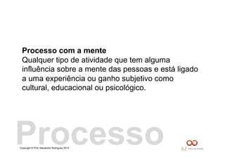 Copyright © Prof. Alexandre Rodriguez 2013
Processo com a mente
Qualquer tipo de atividade que tem alguma
influência sobre a mente das pessoas e está ligado
a uma experiência ou ganho subjetivo como
cultural, educacional ou psicológico.
Processo
 