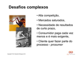 Copyright © Prof. Alexandre Rodriguez 2013
• Alta competição,
• Mercados saturados,
• Necessidade de resultados
de curto prazo,
• Consumidor paga cada vez
menos e é mais exigente,
• Cliente quer fazer parte do
processo - prosumer
Desafios complexos
 