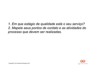 Copyright © Prof. Alexandre Rodriguez 2013
1. Em que estágio de qualidade está o seu serviço?
2. Mapeie seus pontos de contato e as atividades do
processo que devem ser realizadas.
 