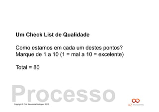 Copyright © Prof. Alexandre Rodriguez 2013
Um Check List de Qualidade
Como estamos em cada um destes pontos?
Marque de 1 a 10 (1 = mal a 10 = excelente)
Total = 80
Processo
 