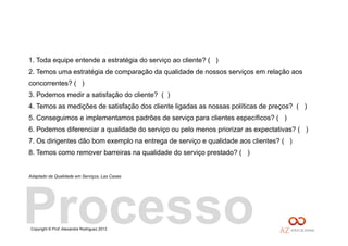 Copyright © Prof. Alexandre Rodriguez 2013
1. Toda equipe entende a estratégia do serviço ao cliente? ( )
2. Temos uma estratégia de comparação da qualidade de nossos serviços em relação aos
concorrentes? ( )
3. Podemos medir a satisfação do cliente? ( )
4. Temos as medições de satisfação dos cliente ligadas as nossas políticas de preços? ( )
5. Conseguimos e implementamos padrões de serviço para clientes específicos? ( )
6. Podemos diferenciar a qualidade do serviço ou pelo menos priorizar as expectativas? ( )
7. Os dirigentes dão bom exemplo na entrega de serviço e qualidade aos clientes? ( )
8. Temos como remover barreiras na qualidade do serviço prestado? ( )
Adaptado de Qualidade em Serviços, Las Casas
Processo
 