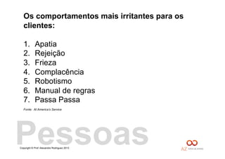 Copyright © Prof. Alexandre Rodriguez 2013
Os comportamentos mais irritantes para os
clientes:
1.  Apatia
2.  Rejeição
3.  Frieza
4.  Complacência
5.  Robotismo
6.  Manual de regras
7.  Passa Passa
Fonte: At America’s Service
Pessoas
 