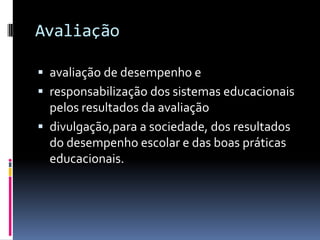 Avaliação

 avaliação de desempenho e
 responsabilização dos sistemas educacionais
  pelos resultados da avaliação
 divulgação,para a sociedade, dos resultados
  do desempenho escolar e das boas práticas
  educacionais.
 
