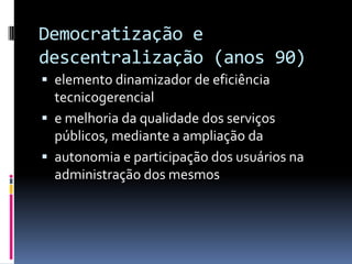 Democratização e
descentralização (anos 90)
 elemento dinamizador de eficiência
  tecnicogerencial
 e melhoria da qualidade dos serviços
  públicos, mediante a ampliação da
 autonomia e participação dos usuários na
  administração dos mesmos
 