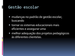 Gestão escolar

 mudanças no padrão de gestão escolar,
  buscando
 tornar os sistemas educacionais mais
  eficientes e assegurar uma
 melhor adequação dos projetos pedagógicos
  às diferentes clientelas.
 