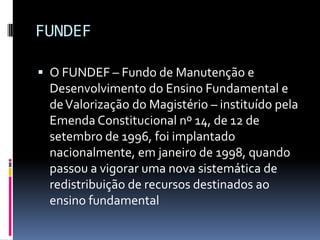FUNDEF

 O FUNDEF – Fundo de Manutenção e
 Desenvolvimento do Ensino Fundamental e
 de Valorização do Magistério – instituído pela
 Emenda Constitucional nº 14, de 12 de
 setembro de 1996, foi implantado
 nacionalmente, em janeiro de 1998, quando
 passou a vigorar uma nova sistemática de
 redistribuição de recursos destinados ao
 ensino fundamental
 