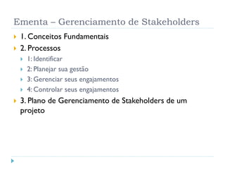 Ementa – Gerenciamento de Stakeholders
 1. Conceitos Fundamentais
 2. Processos
 1: Identificar
 2: Planejar sua gestão
 3: Gerenciar seus engajamentos
 4: Controlar seus engajamentos
 3. Plano de Gerenciamento de Stakeholders de um
projeto
 