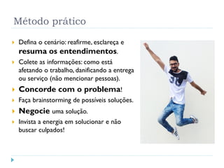 Método prático
 Defina o cenário: reafirme, esclareça e
resuma os entendimentos.
 Colete as informações: como está
afetando o trabalho, danificando a entrega
ou serviço (não mencionar pessoas).
 Concorde com o problema!
 Faça brainstorming de possíveis soluções.
 Negocie uma solução.
 Invista a energia em solucionar e não
buscar culpados!
54
 