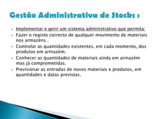 Implementar e gerir um sistema administrativo que permita:Fazer o registo correcto de qualquer movimento de materiais nos armazéns .Controlar as quantidades existentes, em cada momento, dos produtos em armazém.Conhecer as quantidades de materiais ainda em armazém mas já comprometidas.Previsionar as entradas de novos materiais e produtos, em quantidades e datas previstas. Gestão Administrativa de Stocks :