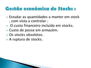 Estudar as quantidades a manter em stock , com vista a controlar ; O custo financeiro incluído em stocks.Custo de posse em armazém.Os stocks obsoletos.A ruptura de stocks. Gestão económica de Stocks : 