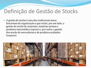 Definição de Gestão de Stocks
 A gestão de stocks é uma das tradicionais áreas
funcionais da organização e que inclui, por um lado, a
gestão de stocks de materiais, matérias-primas e
produtos intermédios (inputs) e, por outro, a gestão
dos stocks de mercadorias e de produtos acabados
(outputs).
 