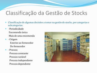 Classificação da Gestão de Stocks
 Classificação de algumas decisões a tomar na gestão de stocks, por categorias e
subcategorias:
 · Periodicidade
Encomenda única
Mais de uma encomenda
 · Origem
Exterior ao fornecedor
Do fornecedor
 · Procura
Procura constante
Procura variável
Procura independente
Procura dependente
 