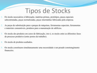 Tipos de Stocks
1. Os stocks necessários à fabricação, matérias-primas, protótipos, peças especiais
subcontratadas, peças normalizadas, peças intermédias fabricadas pela empresa.
2. As peças de substituição para o parque de máquinas, ferramentas especiais, ferramentas
e materiais consumíveis, produtos para a manutenção de edifícios.
3. Os stocks dos produtos em curso de fabricação, isto é, os stocks entre as diferentes fases
do processo produtivo (entre postos de trabalho).
4. Os stocks de produtos acabados.
5. Os stocks constituem simultaneamente uma necessidade e um pesado constrangimento
financeiro.
 