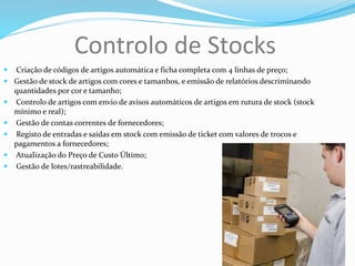 Controlo de Stocks
 Criação de códigos de artigos automática e ficha completa com 4 linhas de preço;
 Gestão de stock de artigos com cores e tamanhos, e emissão de relatórios descriminando
quantidades por cor e tamanho;
 Controlo de artigos com envio de avisos automáticos de artigos em rutura de stock (stock
mínimo e real);
 Gestão de contas correntes de fornecedores;
 Registo de entradas e saídas em stock com emissão de ticket com valores de trocos e
pagamentos a fornecedores;
 Atualização do Preço de Custo Último;
 Gestão de lotes/rastreabilidade.
 