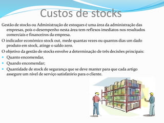 Custos de stocks
Gestão de stocks ou Administração de estoques é uma área da administração das
empresas, pois o desempenho nesta área tem reflexos imediatos nos resultados
comerciais e financeiros da empresa.
O indicador económico stock out, mede quantas vezes ou quantos dias um dado
produto em stock, atinge o saldo zero.
O objetivo da gestão de stocks envolve a determinação de três decisões principais:
 Quanto encomendar,
 Quando encomendar;
 Quantidade de stock de segurança que se deve manter para que cada artigo
assegure um nível de serviço satisfatório para o cliente.
 