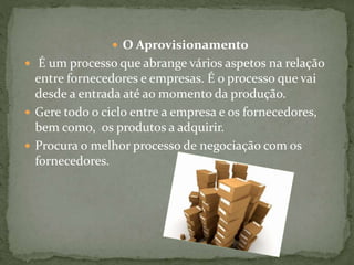  O Aprovisionamento
 É um processo que abrange vários aspetos na relação
entre fornecedores e empresas. É o processo que vai
desde a entrada até ao momento da produção.
 Gere todo o ciclo entre a empresa e os fornecedores,
bem como, os produtos a adquirir.
 Procura o melhor processo de negociação com os
fornecedores.
 