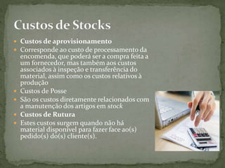  Custos de aprovisionamento
 Corresponde ao custo de processamento da
encomenda, que poderá ser a compra feita a
um fornecedor, mas também aos custos
associados à inspeção e transferência do
material, assim como os custos relativos à
produção
 Custos de Posse
 São os custos diretamente relacionados com
a manutenção dos artigos em stock
 Custos de Rutura
 Estes custos surgem quando não há
material disponível para fazer face ao(s)
pedido(s) do(s) cliente(s).
 
