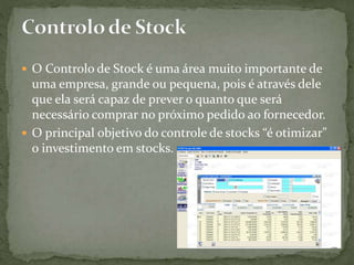  O Controlo de Stock é uma área muito importante de
uma empresa, grande ou pequena, pois é através dele
que ela será capaz de prever o quanto que será
necessário comprar no próximo pedido ao fornecedor.
 O principal objetivo do controle de stocks “é otimizar"
o investimento em stocks.
 