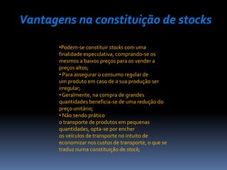 Vantagens na constituição de stocks

       •Podem-se constituir stocks com uma
       finalidade especulativa, comprando-se os
       mesmos a baixos preços para os vender a
       preços altos;
       • Para assegurar o consumo regular de
       um produto em caso de a sua produção ser
       irregular;
       • Geralmente, na compra de grandes
       quantidades beneficia-se de uma redução do
       preço unitário;
       • Não sendo prático
       o transporte de produtos em pequenas
       quantidades, opta-se por encher
       os veículos de transporte no intuito de
       economizar nos custos de transporte, o que se
       traduz numa constituição de stock;
 