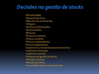 Decisões na gestão de stocks
   •Periodicidade;
   •Encomenda única;
   •Mais de uma encomenda;
   • Origem;
   •Exterior ao fornecedor;
   •Do fornecedor;
   •Procura;
   •Procura constante;
   •Procura variável;
   •Procura independente;
   •Procura dependente;
   •Lead time ou tempo de aprovisionamento;
   •Lead time constante;
   •Lead time variável;
   •Sistemas de gestão de stocks;
   •Revisão contínua;
   •Revisão periódica;
   •Quantidade óptima de encomenda;
 