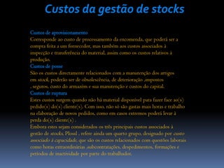 Custos da gestão de stocks
Custos de aprovisionamento
Corresponde ao custo de processamento da encomenda, que poderá ser a
compra feita a um fornecedor, mas também aos custos associados à
inspecção e transferência do material, assim como os custos relativos à
produção.
Custos de posse
São os custos directamente relacionados com a manutenção dos artigos
em stock, poderão ser de obsolescência, de deterioração ,impostos
, seguros, custo do armazém e sua manutenção e custos do capital.
Custos de ruptura
Estes custos surgem quando não há material disponível para fazer face ao(s)
pedido(s) do(s) cliente(s). Com isso, não só são gastas mais horas e trabalho
na elaboração de novos pedidos, como em casos extremos poderá levar à
perda do(s) cliente(s) .
Embora estes sejam considerados os três principais custos associados à
gestão de stocks, Plossl , refere ainda um quarto grupo, designado por custo
associado à capacidade, que são os custos relacionados com questões laborais
como horas extraordinárias ,subcontratações, despedimentos, formações e
períodos de inactividade por parte do trabalhador.
 