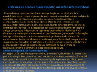 Sistemas de procura independente: modelos determinísticos
•Um dos factores principais que levam as organizações a constituir stock é a
possibilidade dessa mesma organização poder adquirir ou produzir artigos em lotes de
quantidade económica. As organizações que usam lotes de quantidade
económica, fazem-no sentido de manter um stock de artigos mais ou menos
regular, artigos esses, que têm uma procura constante e independente. Os lotes de
quantidade económica são estabelecidos por estes modelos determinísticos para
artigos com procura independente, sejam eles produzidos ou adquiridos. Para
determinar a melhor política no que toca à gestão de stocks, é necessária informação
sobre previsões da procura, custos associados à gestão de stocks e tempo de
aprovisionamento. Nos modelos determinísticos, as variáveis e todos os parâmetros
são conhecidos ou podem ser calculados. A taxa de procura e os custos são também
conhecidos com elevado grau de certeza e pressupõe-se que o tempo de
reaprovisionamento é constante e independente da procura .
Sistemas de quantidade fixa de encomenda
•As respostas às questões quando e quanto encomendar, dependem do natureza da
procura e dos parâmetros usados para caracterizar o sistema. Neste caso, é assumido
que a procura é conhecida e constante, o que significa que o número de artigos a
encomendar e o tempo entre o processamento de encomendas não sofrem também
eles variação. Os artigos são sujeitos a uma revisão contínua e quando o ponto de
encomenda atinge um determinado nível, é feito o pedido de uma nova encomenda
com um número fixo de artigos.
 