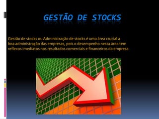 GESTÃO DE STOCKS

Gestão de stocks ou Administração de stocks é uma área crucial a
boa administração das empresas, pois o desempenho nesta área tem
reflexos imediatos nos resultados comerciais e financeiros da empresa
 