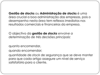 Gestão de stocks ou Administração de stocks é uma
área crucial a boa administração das empresas, pois o
desempenho nesta área tem reflexos imediatos nos
resultados comerciais e financeiros da empresa.

O objectivo da gestão de stocks envolve a
determinação de três decisões principais:

quanto encomendar,
quando encomendar;
quantidade de stock de segurança que se deve manter
para que cada artigo assegure um nível de serviço
satisfatório para o cliente.
 