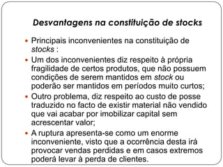 Desvantagens na constituição de stocks

 Principais inconvenientes na constituição de
  stocks :
 Um dos inconvenientes diz respeito à própria
  fragilidade de certos produtos, que não possuem
  condições de serem mantidos em stock ou
  poderão ser mantidos em períodos muito curtos;
 Outro problema, diz respeito ao custo de posse
  traduzido no facto de existir material não vendido
  que vai acabar por imobilizar capital sem
  acrescentar valor;
 A ruptura apresenta-se como um enorme
  inconveniente, visto que a ocorrência desta irá
  provocar vendas perdidas e em casos extremos
  poderá levar à perda de clientes.
 