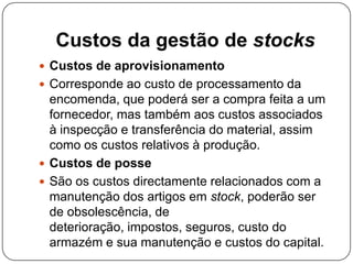 Custos da gestão de stocks
 Custos de aprovisionamento
 Corresponde ao custo de processamento da
  encomenda, que poderá ser a compra feita a um
  fornecedor, mas também aos custos associados
  à inspecção e transferência do material, assim
  como os custos relativos à produção.
 Custos de posse
 São os custos directamente relacionados com a
  manutenção dos artigos em stock, poderão ser
  de obsolescência, de
  deterioração, impostos, seguros, custo do
  armazém e sua manutenção e custos do capital.
 