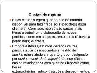 Custos de ruptura
 Estes custos surgem quando não há material
  disponível para fazer face ao(s) pedido(s) do(s)
  cliente(s). Com isso, não só são gastas mais
  horas e trabalho na elaboração de novos
  pedidos, como em casos extremos poderá levar à
  perda do(s) cliente(s).
 Embora estes sejam considerados os três
  principais custos associados à gestão de
  stocks, refere ainda um quarto grupo, designado
  por custo associado à capacidade, que são os
  custos relacionados com questões laborais como
  horas
  extraordinárias, subcontratações, despedimentos,
 