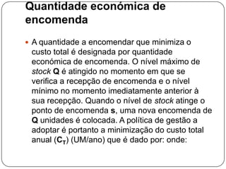 Quantidade económica de
encomenda
 A quantidade a encomendar que minimiza o
 custo total é designada por quantidade
 económica de encomenda. O nível máximo de
 stock Q é atingido no momento em que se
 verifica a recepção de encomenda e o nível
 mínimo no momento imediatamente anterior à
 sua recepção. Quando o nível de stock atinge o
 ponto de encomenda s, uma nova encomenda de
 Q unidades é colocada. A política de gestão a
 adoptar é portanto a minimização do custo total
 anual (CT) (UM/ano) que é dado por: onde:
 