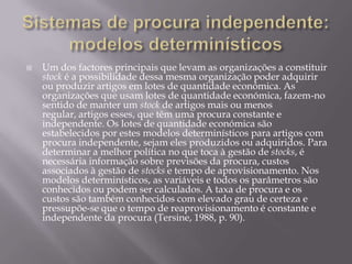    Um dos factores principais que levam as organizações a constituir
    stock é a possibilidade dessa mesma organização poder adquirir
    ou produzir artigos em lotes de quantidade económica. As
    organizações que usam lotes de quantidade económica, fazem-no
    sentido de manter um stock de artigos mais ou menos
    regular, artigos esses, que têm uma procura constante e
    independente. Os lotes de quantidade económica são
    estabelecidos por estes modelos determinísticos para artigos com
    procura independente, sejam eles produzidos ou adquiridos. Para
    determinar a melhor política no que toca à gestão de stocks, é
    necessária informação sobre previsões da procura, custos
    associados à gestão de stocks e tempo de aprovisionamento. Nos
    modelos determinísticos, as variáveis e todos os parâmetros são
    conhecidos ou podem ser calculados. A taxa de procura e os
    custos são também conhecidos com elevado grau de certeza e
    pressupõe-se que o tempo de reaprovisionamento é constante e
    independente da procura (Tersine, 1988, p. 90).
 