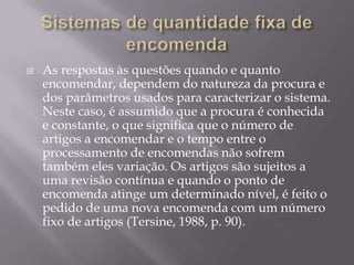    As respostas às questões quando e quanto
    encomendar, dependem do natureza da procura e
    dos parâmetros usados para caracterizar o sistema.
    Neste caso, é assumido que a procura é conhecida
    e constante, o que significa que o número de
    artigos a encomendar e o tempo entre o
    processamento de encomendas não sofrem
    também eles variação. Os artigos são sujeitos a
    uma revisão contínua e quando o ponto de
    encomenda atinge um determinado nível, é feito o
    pedido de uma nova encomenda com um número
    fixo de artigos (Tersine, 1988, p. 90).
 