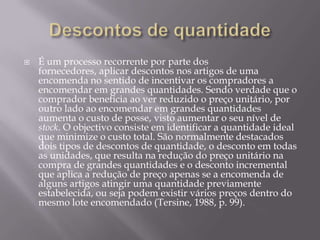    É um processo recorrente por parte dos
    fornecedores, aplicar descontos nos artigos de uma
    encomenda no sentido de incentivar os compradores a
    encomendar em grandes quantidades. Sendo verdade que o
    comprador beneficia ao ver reduzido o preço unitário, por
    outro lado ao encomendar em grandes quantidades
    aumenta o custo de posse, visto aumentar o seu nível de
    stock. O objectivo consiste em identificar a quantidade ideal
    que minimize o custo total. São normalmente destacados
    dois tipos de descontos de quantidade, o desconto em todas
    as unidades, que resulta na redução do preço unitário na
    compra de grandes quantidades e o desconto incremental
    que aplica a redução de preço apenas se a encomenda de
    alguns artigos atingir uma quantidade previamente
    estabelecida, ou seja podem existir vários preços dentro do
    mesmo lote encomendado (Tersine, 1988, p. 99).
 