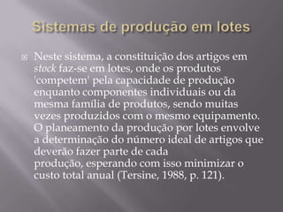    Neste sistema, a constituição dos artigos em
    stock faz-se em lotes, onde os produtos
    'competem' pela capacidade de produção
    enquanto componentes individuais ou da
    mesma família de produtos, sendo muitas
    vezes produzidos com o mesmo equipamento.
    O planeamento da produção por lotes envolve
    a determinação do número ideal de artigos que
    deverão fazer parte de cada
    produção, esperando com isso minimizar o
    custo total anual (Tersine, 1988, p. 121).
 
